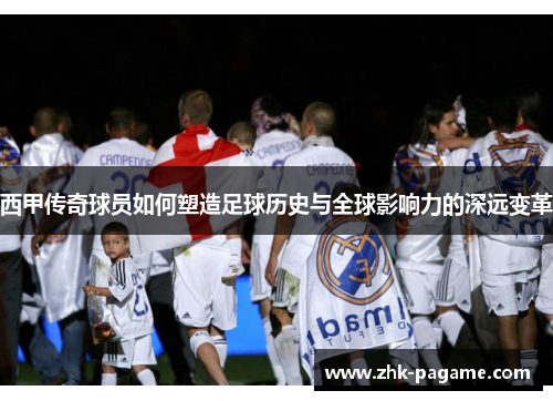 西甲传奇球员如何塑造足球历史与全球影响力的深远变革