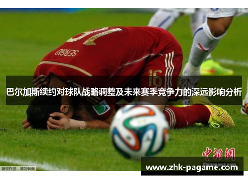 巴尔加斯续约对球队战略调整及未来赛季竞争力的深远影响分析 巴尔加斯续约对球队战略调整及未来赛季竞争力的深远影响分析