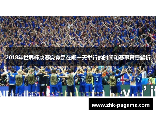 2018年世界杯决赛究竟是在哪一天举行的时间和赛事背景解析