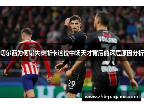 切尔西为何错失奥斯卡这位中场天才背后的深层原因分析 切尔西为何错失奥斯卡这位中场天才背后的深层原因分析