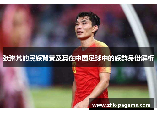 张琳芃的民族背景及其在中国足球中的族群身份解析