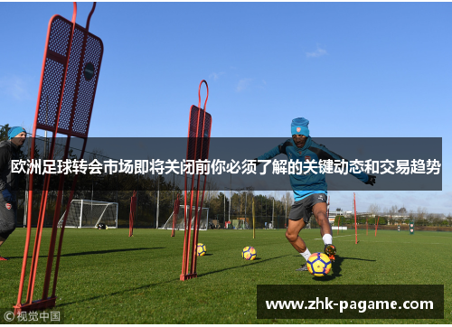 欧洲足球转会市场即将关闭前你必须了解的关键动态和交易趋势