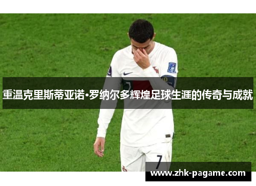 重温克里斯蒂亚诺·罗纳尔多辉煌足球生涯的传奇与成就 重温克里斯蒂亚诺·罗纳尔多辉煌足球生涯的传奇与成就