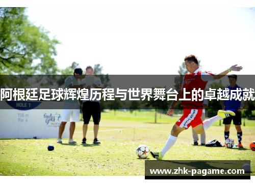 阿根廷足球辉煌历程与世界舞台上的卓越成就 阿根廷足球辉煌历程与世界舞台上的卓越成就