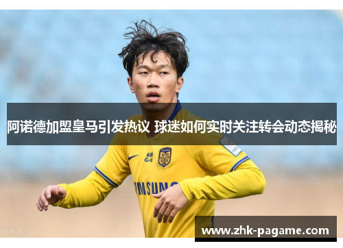 阿诺德加盟皇马引发热议 球迷如何实时关注转会动态揭秘 阿诺德加盟皇马引发热议 球迷如何实时关注转会动态揭秘