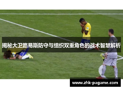 揭秘大卫路易斯防守与组织双重角色的战术智慧解析