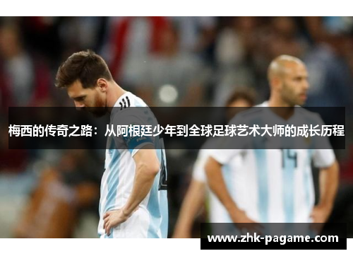 梅西的传奇之路：从阿根廷少年到全球足球艺术大师的成长历程