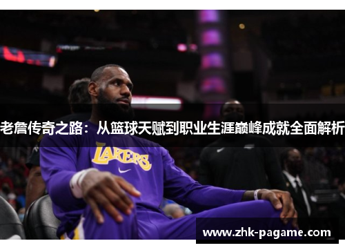 老詹传奇之路：从篮球天赋到职业生涯巅峰成就全面解析